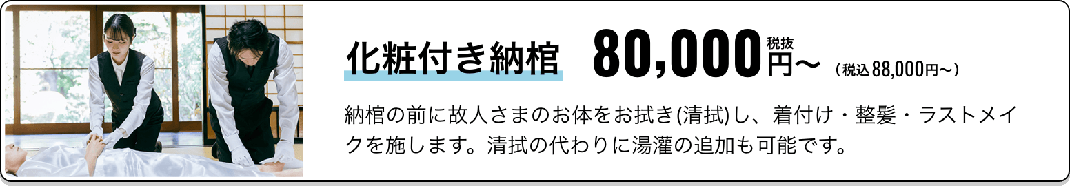化粧付き納棺 税抜80,000円〜（税込88,000円〜） 納棺の前に故人さまのお体をお拭き(清拭)し、着付け・整髪・ラストメイクを施します。清拭の代わりに湯灌の追加も可能です。